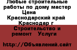 Любые строительные работы по дому.мастер › Цена ­ 1 500 - Краснодарский край, Краснодар г. Строительство и ремонт » Услуги   